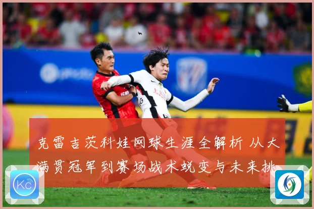 克雷吉茨科娃网球生涯全解析 从大满贯冠军到赛场战术蜕变与未来挑战