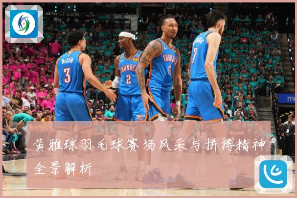 黄雅琼羽毛球赛场风采与拼搏精神全景解析
