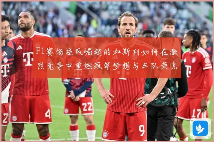 F1赛场逆风崛起的加斯利如何在激烈竞争中重燃冠军梦想与车队荣光
