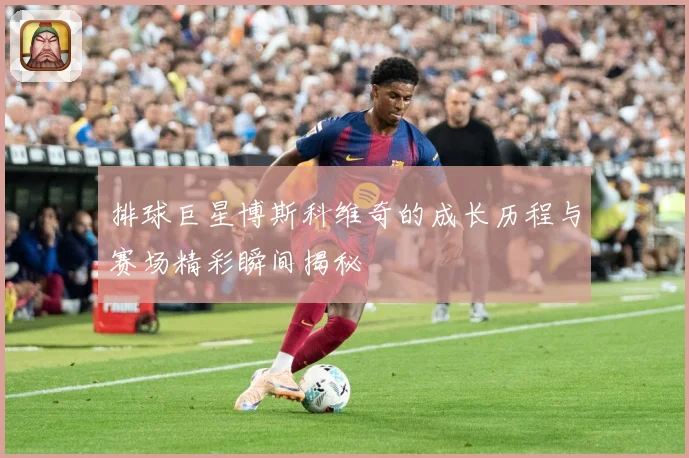 排球巨星博斯科维奇的成长历程与赛场精彩瞬间揭秘