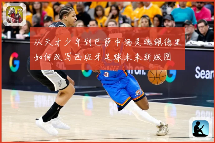 从天才少年到巴萨中场灵魂佩德里如何改写西班牙足球未来新版图