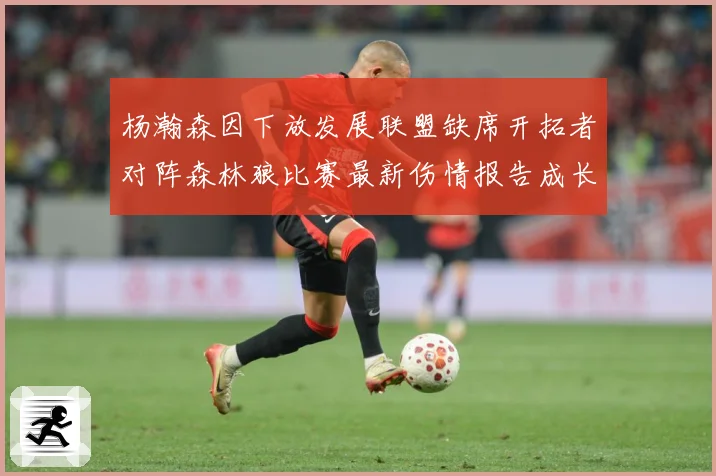 杨瀚森因下放发展联盟缺席开拓者对阵森林狼比赛最新伤情报告成长观察