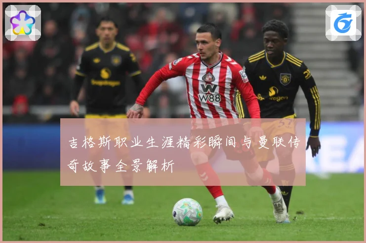 吉格斯职业生涯精彩瞬间与曼联传奇故事全景解析