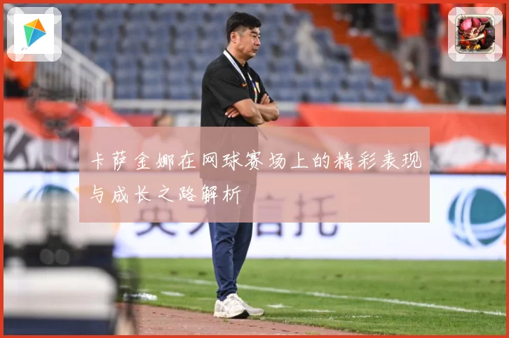 卡萨金娜在网球赛场上的精彩表现与成长之路解析