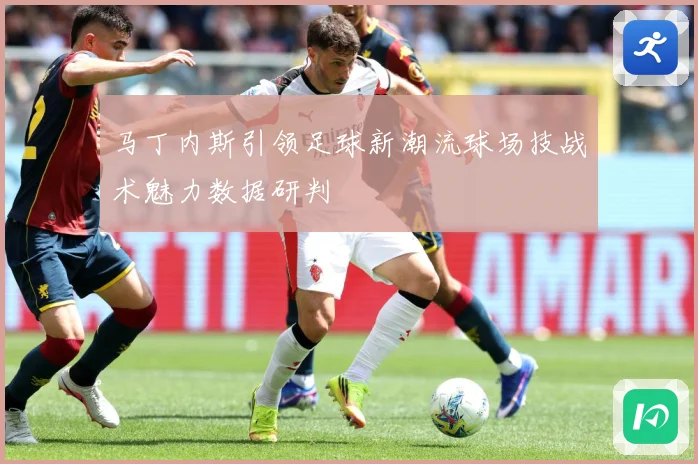 马丁内斯引领足球新潮流球场技战术魅力数据研判