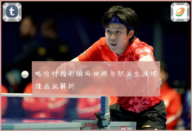 略伦特精彩瞬间回顾与职业生涯辉煌成就解析