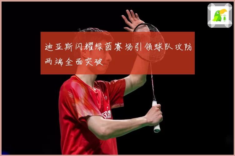 迪亚斯闪耀绿茵赛场引领球队攻防两端全面突破
