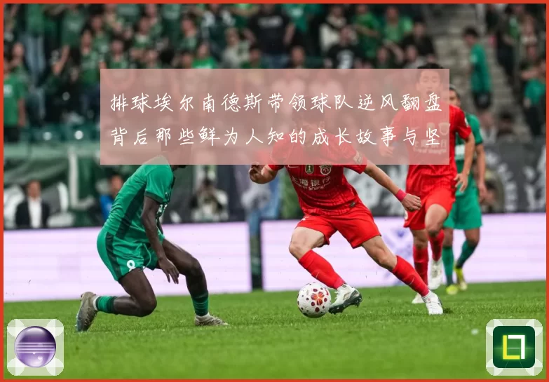 排球埃尔南德斯带领球队逆风翻盘背后那些鲜为人知的成长故事与坚持