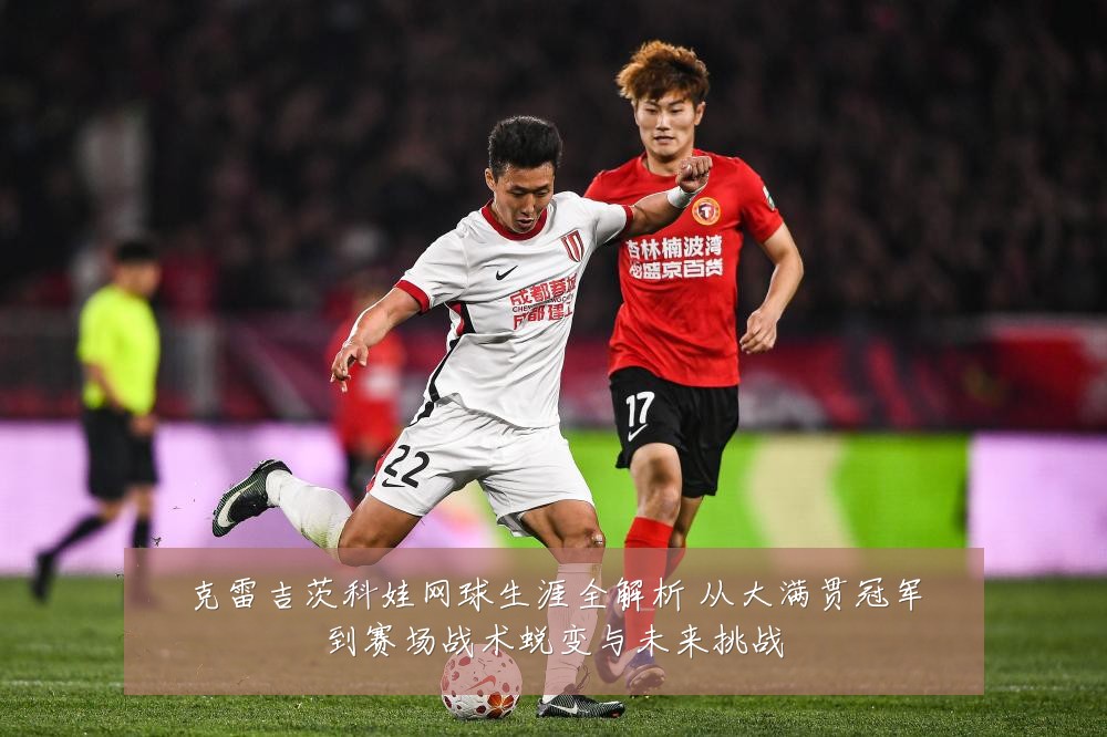 克雷吉茨科娃网球生涯全解析 从大满贯冠军到赛场战术蜕变与未来挑战