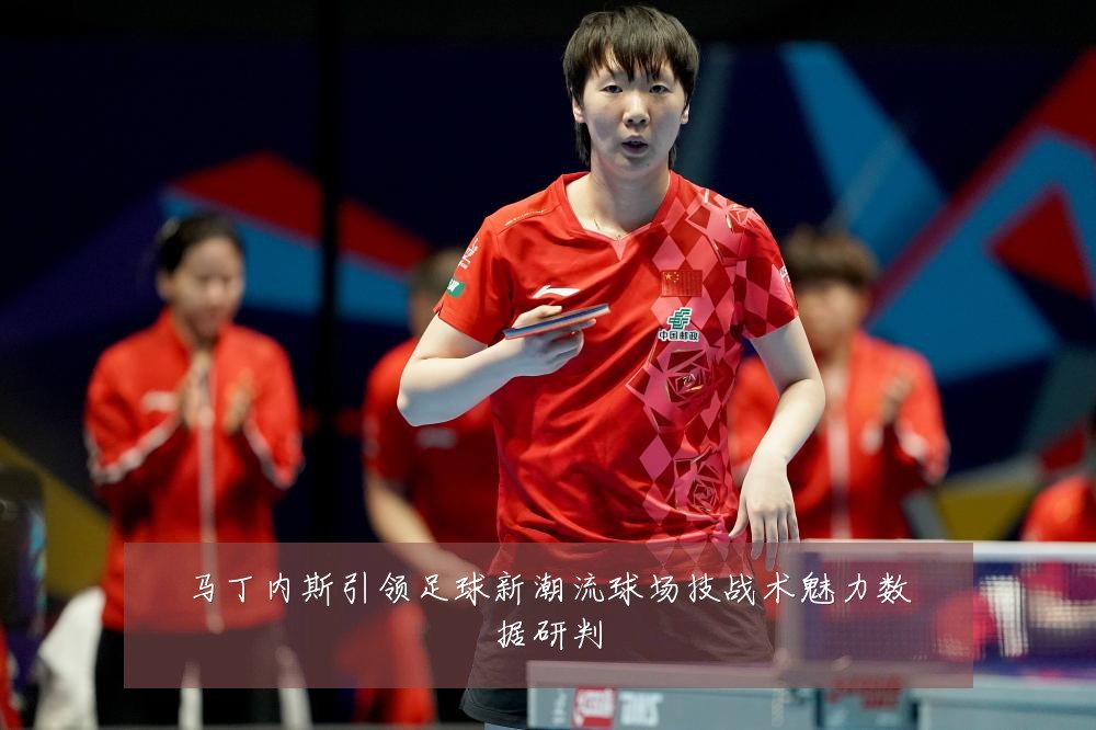 马丁内斯引领足球新潮流球场技战术魅力数据研判