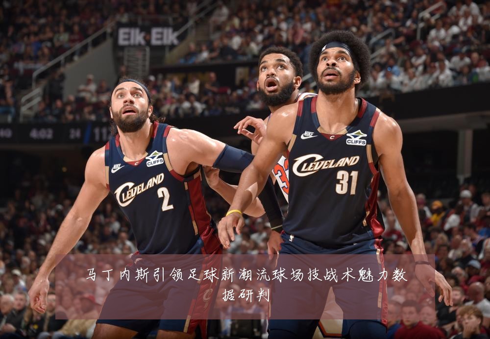 马丁内斯引领足球新潮流球场技战术魅力数据研判